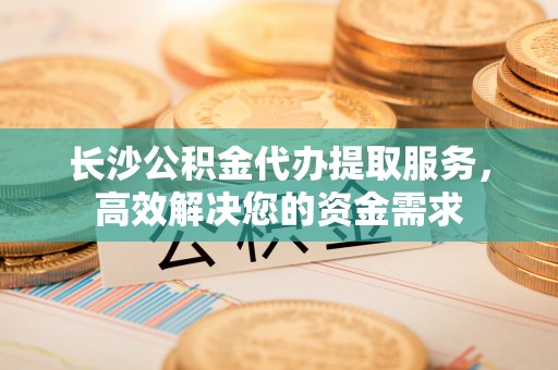 大安长沙公积金代办提取服务，高效解决您的资金需求