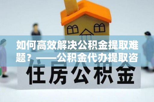 大安如何高效解决公积金提取难题？——公积金代办提取咨询服务指南