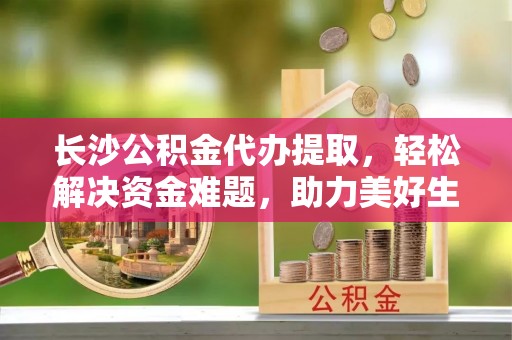 大安长沙公积金代办提取，轻松解决资金难题，助力美好生活