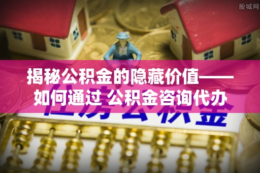大安揭秘公积金的隐藏价值——如何通过 公积金咨询代办提取 优化财富管理