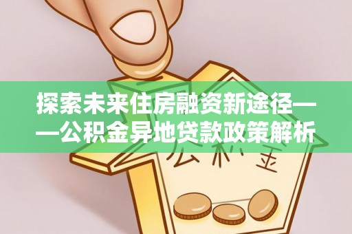 大安探索未来住房融资新途径——公积金异地贷款政策解析与实践