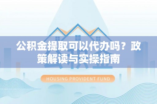 大安公积金提取可以代办吗？政策解读与实操指南