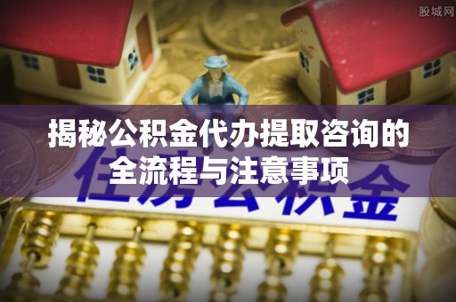 大安揭秘公积金代办提取咨询的全流程与注意事项