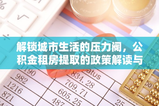 大安解锁城市生活的压力阀，公积金租房提取的政策解读与实践指南