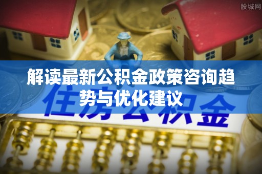 大安解读最新公积金政策咨询趋势与优化建议