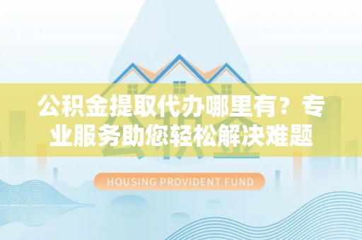 大安公积金提取代办哪里有？专业服务助您轻松解决难题