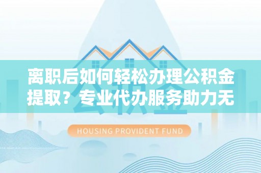 大安离职后如何轻松办理公积金提取？专业代办服务助力无忧