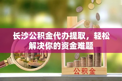 大安长沙公积金代办提取，轻松解决你的资金难题