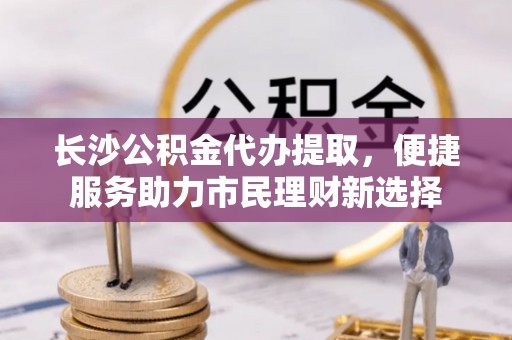 大安长沙公积金代办提取，便捷服务助力市民理财新选择