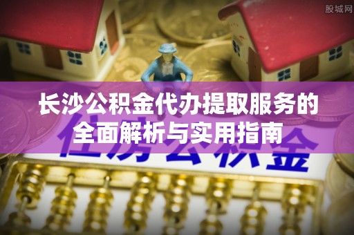 大安长沙公积金代办提取服务的全面解析与实用指南
