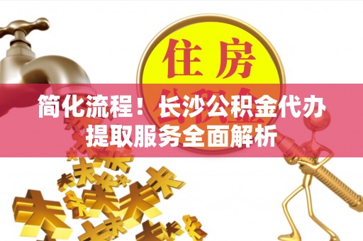 大安简化流程！长沙公积金代办提取服务全面解析
