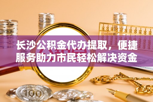 大安长沙公积金代办提取，便捷服务助力市民轻松解决资金需求