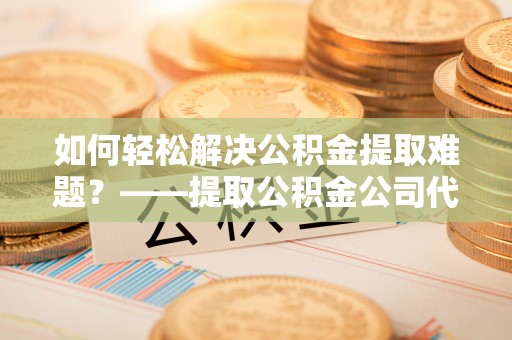 大安如何轻松解决公积金提取难题？——提取公积金公司代办服务解析